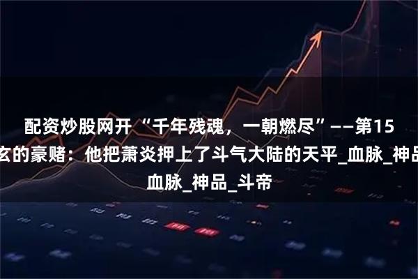 配资炒股网开 “千年残魂，一朝燃尽”——第156集萧玄的豪赌：他把萧炎押上了斗气大陆的天平_血脉_神品_斗帝