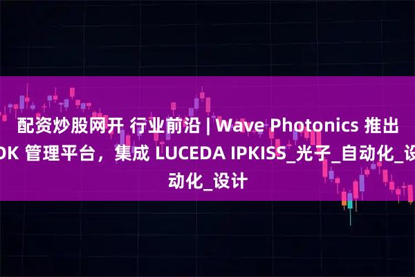 配资炒股网开 行业前沿 | Wave Photonics 推出 PDK 管理平台，集成 LUCEDA IPKISS_光子_自动化_设计