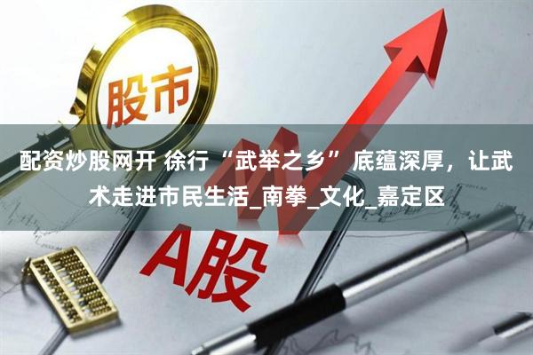 配资炒股网开 徐行 “武举之乡” 底蕴深厚，让武术走进市民生活_南拳_文化_嘉定区