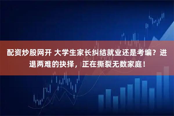 配资炒股网开 大学生家长纠结就业还是考编？进退两难的抉择，正在撕裂无数家庭！