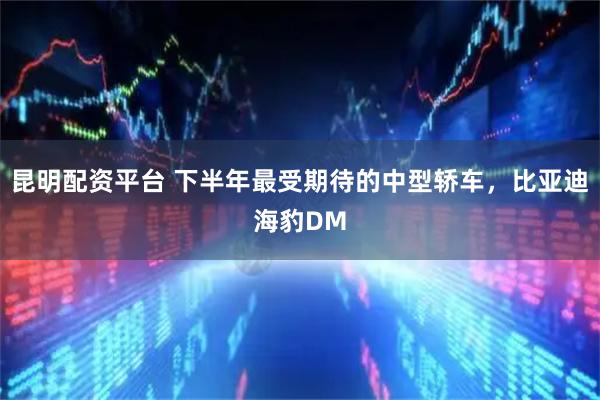 昆明配资平台 下半年最受期待的中型轿车，比亚迪海豹DM