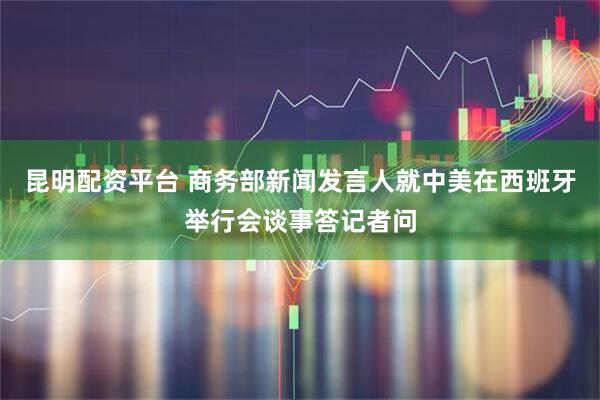 昆明配资平台 商务部新闻发言人就中美在西班牙举行会谈事答记者问