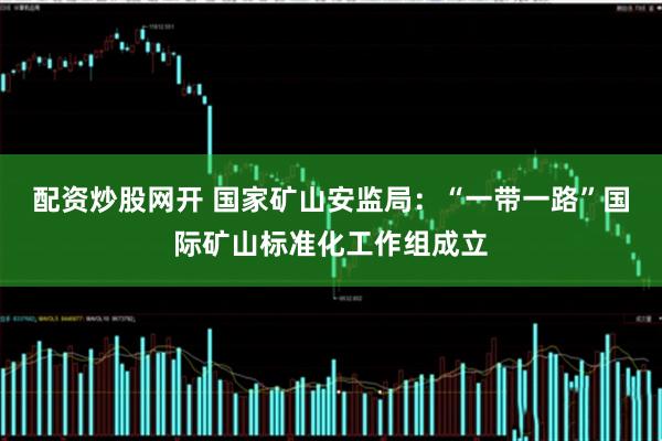 配资炒股网开 国家矿山安监局：“一带一路”国际矿山标准化工作组成立