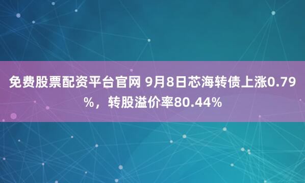 免费股票配资平台官网 9月8日芯海转债上涨0.79%，转股溢价率80.44%