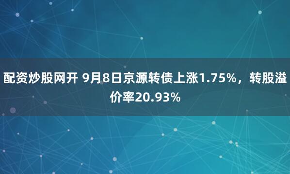 配资炒股网开 9月8日京源转债上涨1.75%，转股溢价率20.93%