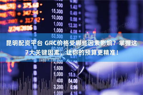 昆明配资平台 GRC价格受哪些因素影响？掌握这7大关键因素，让你的预算更精准！